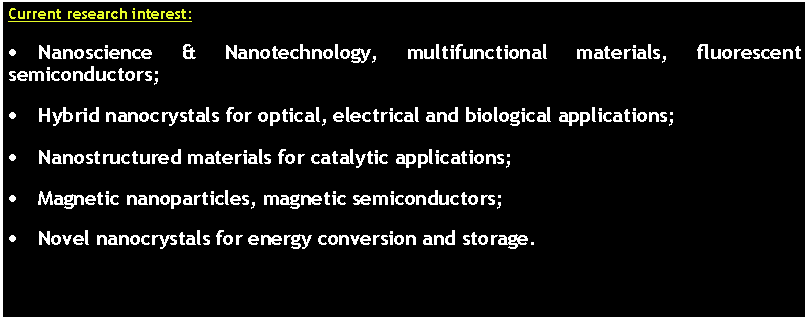 Text Box: Current research interest:Nanoscience & Nanotechnology, multifunctional materials, fluorescent semiconductors;Hybrid nanocrystals for optical, electrical and biological applications;Nanostructured materials for catalytic applications;Magnetic nanoparticles, magnetic semiconductors;Novel nanocrystals for energy conversion and storage.