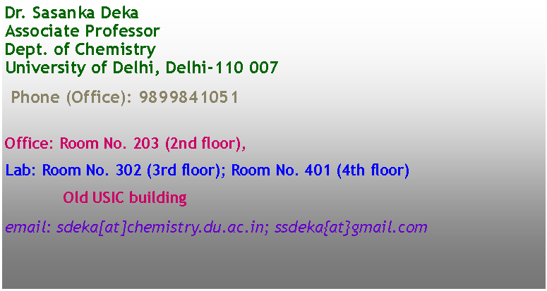 Text Box: Dr. Sasanka Deka
Associate Professor
Dept. of Chemistry
University of Delhi, Delhi-110 007Phone (Office): 9899841051Office: Room No. 203 (2nd floor),Lab: Room No. 302 (3rd floor); Room No. 401 (4th floor)Old USIC buildingemail: sdeka[at]chemistry.du.ac.in; ssdeka{at}gmail.com
